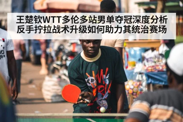 王楚钦WTT多伦多站男单夺冠深度分析 反手拧拉战术升级如何助力其统治赛场